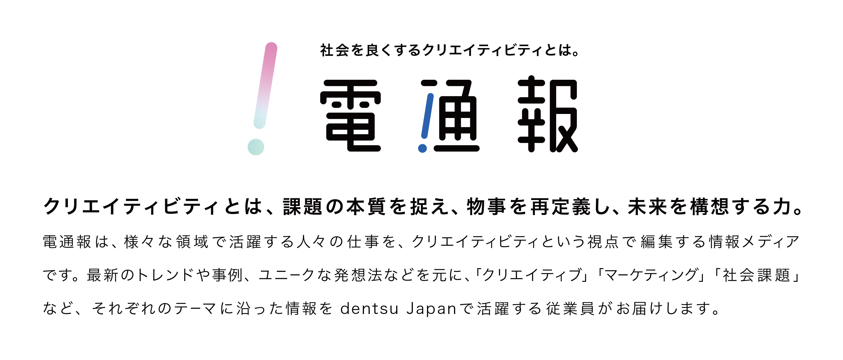 クリエイティビティとは、課題の本質を捉え、物事を再定義し、未来を構想する力。電通報は、様々な領域で活躍する人々の仕事を、クリエイティビティという視点で編集する情報メディアです。最新のトレンドや事例、ユニークな発想法などをもとに、「クリエイティブ」「マーケティング」「社会課題」など、それぞれのテーマに沿った情報をdentsu Japanで活躍する従業員がお届けします。
